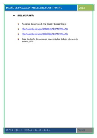 DISEÑODE UNA ALCANTARILLACIRCULAR TIPOTMC 2013
U N P R G - 2 0 1 3 - I H I D R A U L I C A A P L I C A D A Página 22
 BIBLIOGRAFÍA
Nociones de caminos II, Ing. Wesley Salazar Bravo
http://es.scribd.com/doc/62329640/ALCANTARILLAS
http://es.scribd.com/doc/93993988/ALCANTARILLAS
Guía de diseño de carreteras pavimentadas de bajo volumen de
tránsito, MTC.
 