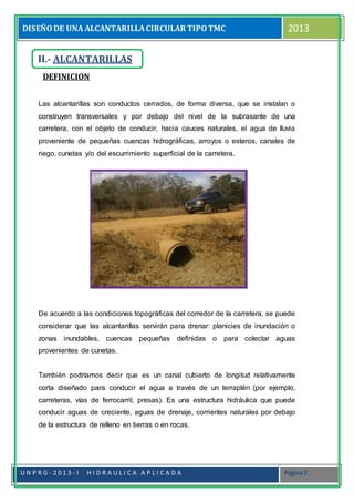 DISEÑODE UNA ALCANTARILLACIRCULAR TIPOTMC 2013
U N P R G - 2 0 1 3 - I H I D R A U L I C A A P L I C A D A Página 2
DEFINICION
Las alcantarillas son conductos cerrados, de forma diversa, que se instalan o
construyen transversales y por debajo del nivel de la subrasante de una
carretera, con el objeto de conducir, hacia cauces naturales, el agua de lluvia
proveniente de pequeñas cuencas hidrográficas, arroyos o esteros, canales de
riego, cunetas y/o del escurrimiento superficial de la carretera.
De acuerdo a las condiciones topográficas del corredor de la carretera, se puede
considerar que las alcantarillas servirán para drenar: planicies de inundación o
zonas inundables, cuencas pequeñas definidas o para colectar aguas
provenientes de cunetas.
También podríamos decir que es un canal cubierto de longitud relativamente
corta diseñado para conducir el agua a través de un terraplén (por ejemplo,
carreteras, vías de ferrocarril, presas). Es una estructura hidráulica que puede
conducir aguas de creciente, aguas de drenaje, corrientes naturales por debajo
de la estructura de relleno en tierras o en rocas.
II.- ALCANTARILLAS
 