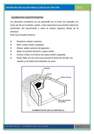 DISEÑODE UNA ALCANTARILLACIRCULAR TIPOTMC 2013
U N P R G - 2 0 1 3 - I H I D R A U L I C A A P L I C A D A Página 3
ELEMENTOS CONSTITUYENTES
Los elementos constitutivos de una alcantarilla son: el ducto, los cabezales, los
muros de ala en la entrada y salida, y otros dispositivos que permitan mejorar las
condiciones del escurrimiento y eviten la erosión regresiva debajo de la
estructura.
Entre las principales tenemos:
 Bocatoma: entrada o abanico.
 Barril: cuerpo central o garganta
 Difusor: salida o abanico de expansión.
 Batea: es el fondo del barril o cuerpo central.
 Corona o Clave: es el techo del cuerpo central o garganta.
 Muros Aleta: son los muros que permiten la transición del flujo a la
entrada y a la salida de la estructura de cruce.
 