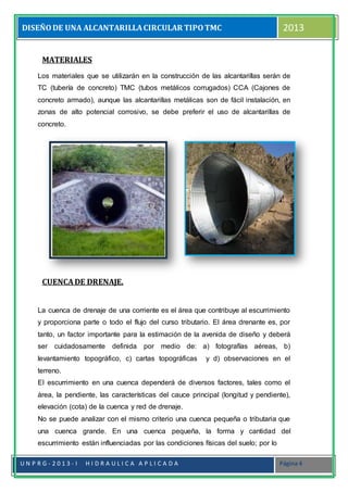 DISEÑODE UNA ALCANTARILLACIRCULAR TIPOTMC 2013
U N P R G - 2 0 1 3 - I H I D R A U L I C A A P L I C A D A Página 4
MATERIALES
Los materiales que se utilizarán en la construcción de las alcantarillas serán de
TC (tubería de concreto) TMC (tubos metálicos corrugados) CCA (Cajones de
concreto armado), aunque las alcantarillas metálicas son de fácil instalación, en
zonas de alto potencial corrosivo, se debe preferir el uso de alcantarillas de
concreto.
CUENCADE DRENAJE.
La cuenca de drenaje de una corriente es el área que contribuye al escurrimiento
y proporciona parte o todo el flujo del curso tributario. El área drenante es, por
tanto, un factor importante para la estimación de la avenida de diseño y deberá
ser cuidadosamente definida por medio de: a) fotografías aéreas, b)
levantamiento topográfico, c) cartas topográficas y d) observaciones en el
terreno.
El escurrimiento en una cuenca dependerá de diversos factores, tales como el
área, la pendiente, las características del cauce principal (longitud y pendiente),
elevación (cota) de la cuenca y red de drenaje.
No se puede analizar con el mismo criterio una cuenca pequeña o tributaria que
una cuenca grande. En una cuenca pequeña, la forma y cantidad del
escurrimiento están influenciadas por las condiciones físicas del suelo; por lo
 