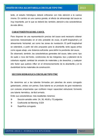 DISEÑODE UNA ALCANTARILLACIRCULAR TIPOTMC 2013
U N P R G - 2 0 1 3 - I H I D R A U L I C A A P L I C A D A Página 5
tanto, el estudio hidrológico deberá enfocarse con más atención a la cuenca
misma. En cambio en una cuenca grande, el efecto de almacenaje del cauce es
muy importante, por lo que se deberá dar, también, atención a las características
de este último.
CARACTERÍSTICAS DELCAUCE.
Para disponer de una representación precisa del cauce será necesario obtener
secciones transversales en el sitio probable de cruce, el perfil longitudinal y el
alineamiento horizontal, así como las zonas de inundación. El perfil longitudinal
se extenderá, a partir del sitio propuesto para la alcantarilla, tanto aguas arriba
como aguas abajo, una distancia suficiente para definir la pendiente del cauce.
Se observará, también, las características generales del cauce, tales como: tipo
de suelo o roca del fondo, condiciones de las márgenes, tipo y extensión de la
cobertura vegetal, cantidad de arrastre de materiales y de desechos, y cualquier
otro factor que pudiera influir en el dimensionamiento de la alcantarilla y en la
durabilidad de los materiales de construcción.
SECCION HIDRAULICACIRCULAR TIPOTMC
Se denomina así a las tuberías formadas por planchas de acero corrugado
galvanizado, unidas con pernos. Esta tubería es un producto de gran resistencia
con costuras empernadas que confieren mayor capacidad estructural, formando
una tubería hermética, de fácil armado.
Entre sus características más resaltantes tenemos:
 Sección variable entre: 24, 36, 48,60 y 72 pulgadas.
 Coeficiente de Manning 0.024
 Superficie corrugada
 