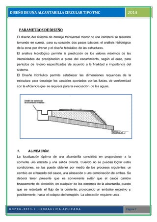 DISEÑODE UNA ALCANTARILLACIRCULAR TIPOTMC 2013
U N P R G - 2 0 1 3 - I H I D R A U L I C A A P L I C A D A Página 7
PARAMETROS DE DISEÑO
El diseño del sistema de drenaje transversal menor de una carretera se realizará
tomando en cuenta, para su solución, dos pasos básicos: el análisis hidrológico
de la zona por drenar y el diseño hidráulico de las estructuras.
El análisis hidrológico permite la predicción de los valores máximos de las
intensidades de precipitación o picos del escurrimiento, según el caso, para
períodos de retorno especificados de acuerdo a la finalidad e importancia del
sistema.
El Diseño hidráulico permite establecer las dimensiones requeridas de la
estructura para desalojar los caudales aportados por las lluvias, de conformidad
con la eficiencia que se requiera para la evacuación de las aguas.
1. ALINEACIÓN.
La localización óptima de una alcantarilla consistirá en proporcionar a la
corriente una entrada y una salida directa. Cuando no se puedan lograr estas
condiciones, se las puede obtener por medio de los procesos siguientes: un
cambio en el trazado del cauce, una alineación o una combinación de ambas. Se
deberá tener presente que es conveniente evitar que el cauce cambie
bruscamente de dirección, en cualquier de los extremos de la alcantarilla, puesto
que se retardaría el flujo de la corriente, provocando un embalse excesivo y,
posiblemente, hasta el colapso del terraplén. La alineación requiere unas
 