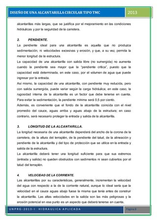 DISEÑODE UNA ALCANTARILLACIRCULAR TIPOTMC 2013
U N P R G - 2 0 1 3 - I H I D R A U L I C A A P L I C A D A Página 8
alcantarillas más largas, que se justifica por el mejoramiento en las condiciones
hidráulicas y por la seguridad de la carretera.
2. PENDIENTE.
La pendiente ideal para una alcantarilla es aquella que no produzca
sedimentación, ni velocidades excesivas y erosión, y que, a su vez, permita la
menor longitud de la estructura.
La capacidad de una alcantarilla con salida libre (no sumergida) no aumenta
cuando la pendiente sea mayor que la “pendiente crítica”, puesto que la
capacidad está determinada, en este caso, por el volumen de agua que puede
ingresar por la entrada.
Así mismo, la capacidad de una alcantarilla, con pendiente muy reducida, pero
con salida sumergida, puede variar según la carga hidráulica; en este caso, la
rugosidad interna de la alcantarilla es un factor que debe tenerse en cuenta.
Para evitar la sedimentación, la pendiente mínima será 0,5 por ciento.
Además, es conveniente que el fondo de la alcantarilla coincida con el nivel
promedio del cauce, aguas arriba y aguas abajo de la estructura; en caso
contrario, será necesario proteger la entrada y salida de la alcantarilla.
3. LONGITUD DE LA ALCANTARILLA.
La longitud necesaria de una alcantarilla dependerá del ancho de la corona de la
carretera, de la altura del terraplén, de la pendiente del talud, de la alineación y
pendiente de la alcantarilla y del tipo de protección que se utilice en la entrada y
salida de la estructura.
La alcantarilla deberá tener una longitud suficiente para que sus extremos
(entrada y salida) no queden obstruidos con sedimentos ni sean cubiertos por el
talud del terraplén.
4. VELOCIDAD DE LA CORRIENTE.
Las alcantarillas por su características, generalmente, incrementan la velocidad
del agua con respecto a la de la corriente natural, aunque lo ideal sería que la
velocidad en el cauce aguas abajo fuese la misma que tenía antes de construir
la alcantarilla. Las altas velocidades en la salida son las más peligrosas y la
erosión potencial en ese punto es un aspecto que deberá tenerse en cuenta.
 