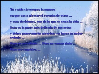 Tú y sólo tú escoges la maneraTú y sólo tú escoges la manera
en que vas a afectarel corazón de otrosen que vas a afectarel corazón de otros ......
y esas decisionesy esas decisiones,, son de lo que se trata la vidason de lo que se trata la vida ......
Esta es la parte más delicada de tus actosEsta es la parte más delicada de tus actos
y debes ponermucha atención  en hacertu mejory debes ponermucha atención  en hacertu mejor
trabajotrabajo ......
PPara no serodiadoara no serodiado ...... PPara no causardañoara no causardaño ......
PPara serempáticoara serempático ......
 