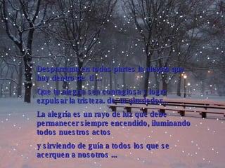Desparrama en todas partes la alegría que hay dentro de  ti  .. .  Que tu alegría sea contagiosa y  logre  expulsar la tristeza . de  tu alrededor... La alegría es un rayo de luz que debe permanecer siempre encendido, iluminando todos nuestros actos  y sirviendo de guía a todos los que se acer que n a nosotros  .. . 