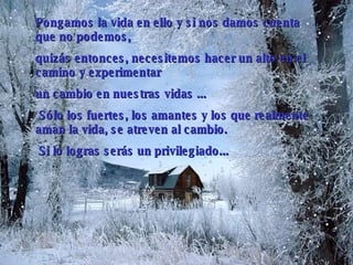 Pongamos la vida en ello y si nos damos cuenta que no podemos,  quizás entonces, necesitemos hacer un alto en el camino y experimentar  un cambio en nuestras vidas  .. .   Sólo los fuertes, los amantes   y los que realmente aman la vida, se atreven al cambio.   Si lo logras serás un privilegiado... 