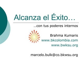 Alcanza el Éxito…
     …con tus poderes internos

            Brahma Kumaris
         www.bkcolombia.com
             www.bwksu.org

    marcelo.bulk@co.bkwsu.org
 
