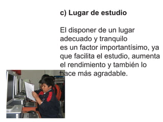 c) Lugar de estudio

El disponer de un lugar
adecuado y tranquilo
es un factor importantísimo, ya
que facilita el estudio, aumenta
el rendimiento y también lo
hace más agradable.
 