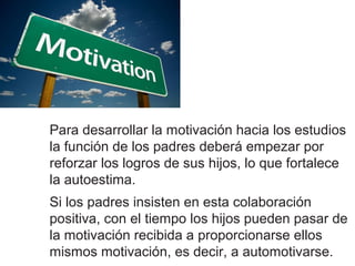 Para desarrollar la motivación hacia los estudios
la función de los padres deberá empezar por
reforzar los logros de sus hijos, lo que fortalece
la autoestima.
Si los padres insisten en esta colaboración
positiva, con el tiempo los hijos pueden pasar de
la motivación recibida a proporcionarse ellos
mismos motivación, es decir, a automotivarse.
 