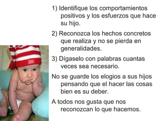 1) Identifique los comportamientos
    positivos y los esfuerzos que hace
    su hijo.
2) Reconozca los hechos concretos
   que realiza y no se pierda en
   generalidades.
3) Dígaselo con palabras cuantas
   veces sea necesario.
No se guarde los elogios a sus hijos
   pensando que el hacer las cosas
   bien es su deber.
A todos nos gusta que nos
   reconozcan lo que hacemos.
 