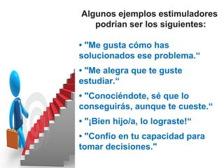 Algunos ejemplos estimuladores
   podrían ser los siguientes:

• "Me gusta cómo has
solucionados ese problema.“
• "Me alegra que te guste
estudiar.“
• "Conociéndote, sé que lo
conseguirás, aunque te cueste.“
• "¡Bien hijo/a, lo lograste!“
• "Confío en tu capacidad para
tomar decisiones."
 