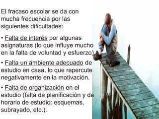 El fracaso escolar se da con
mucha frecuencia por las
siguientes dificultades:
• Falta de interés por algunas
asignaturas (lo que influye mucho
en la falta de voluntad y esfuerzo).
• Falta un ambiente adecuado de
estudio en casa, lo que repercute
negativamente en la motivación.
• Falta de organización en el
estudio (falta de planificación y de
horario de estudio: esquemas,
subrayado, etc.).
 