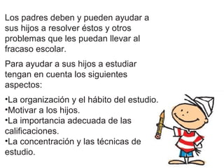 Los padres deben y pueden ayudar a
sus hijos a resolver éstos y otros
problemas que les puedan llevar al
fracaso escolar.
Para ayudar a sus hijos a estudiar
tengan en cuenta los siguientes
aspectos:
•La organización y el hábito del estudio.
•Motivar a los hijos.
•La importancia adecuada de las
calificaciones.
•La concentración y las técnicas de
estudio.
 