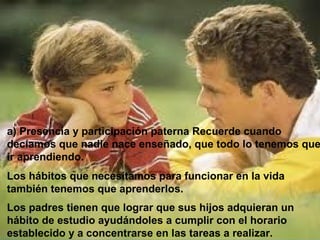 a) Presencia y participación paterna Recuerde cuando
decíamos que nadie nace enseñado, que todo lo tenemos que
ir aprendiendo.
Los hábitos que necesitamos para funcionar en la vida
también tenemos que aprenderlos.
Los padres tienen que lograr que sus hijos adquieran un
hábito de estudio ayudándoles a cumplir con el horario
establecido y a concentrarse en las tareas a realizar.
 