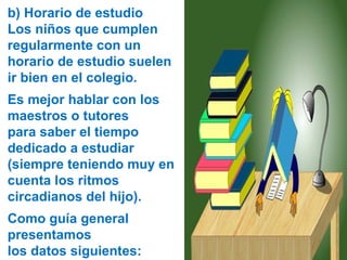 b) Horario de estudio
Los niños que cumplen
regularmente con un
horario de estudio suelen
ir bien en el colegio.
Es mejor hablar con los
maestros o tutores
para saber el tiempo
dedicado a estudiar
(siempre teniendo muy en
cuenta los ritmos
circadianos del hijo).
Como guía general
presentamos
los datos siguientes:
 