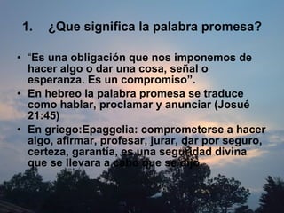 ¿Que significa la palabra promesa? “ Es una obligación que nos imponemos de hacer algo o dar una cosa, señal o esperanza. Es un compromiso”. En hebreo la palabra promesa se traduce como hablar, proclamar y anunciar (Josué 21:45) En griego: Epaggelia:   comprometerse a hacer algo, afirmar, profesar, jurar, dar por seguro, certeza, garantía, es una seguridad divina que se llevara a cabo que se dijo.   