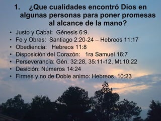 ¿Que cualidades encontró Dios en algunas personas para poner promesas al alcance de la mano? Justo y   Cabal :   Génesis 6:9. Fe y Obras:  Santiago 2:20-24 – Hebreos 11:17 Obediencia:  Hebreos 11:8 Disposición del Corazón:  1ra Samuel 16:7 Perseverancia: Gén. 32:28, 35:11-12, Mt.10:22 Desición: Números 14:24 Firmes y no de Doble animo: Hebreos  10:23 