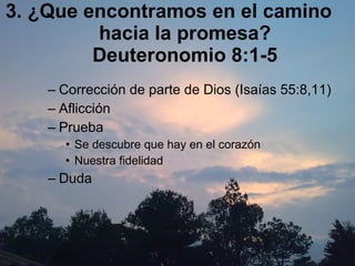 3. ¿Que encontramos en el camino hacia la promesa? Deuteronomio 8:1-5 Corrección de parte de Dios (Isaías 55:8,11) Aflicción Prueba Se descubre que hay en el corazón  Nuestra fidelidad Duda  