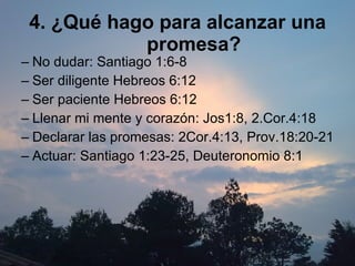 4. ¿Qué hago para alcanzar una promesa? No dudar: Santiago 1:6-8 Ser diligente Hebreos 6:12 Ser paciente Hebreos 6:12 Llenar mi mente y corazón: Jos1:8, 2.Cor.4:18 Declarar las promesas: 2Cor.4:13, Prov.18:20-21 Actuar: Santiago 1:23-25, Deuteronomio 8:1 