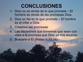 CONCLUSIONES Dios no se olvida de lo que promete – El hombre se olvida de las promesas Dios. Dios es fiel en lo que promete – El hombre es el infiel a Dios. Creamos  las promesas Las  decisiones  que tomemos que sean con vista a la promesa que Dios ya nos anuncio. Buscarlo a Él (Mateo 6:33,34) 