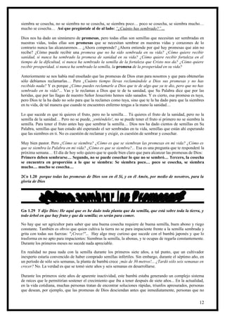 siembra se cosecha, no se siembra no se cosecha, se siembra poco… poco se cosecha, se siembra mucho…
mucho se cosecha… Así que pregúntale al de al lado: “¿Cuánto has sembrado?”…

Dios nos ha dado un sinnúmero de promesas, pero todas ellas son semillas que necesitan ser sembradas en
nuestras vidas, todas ellas son promesas que se necesitan sembrar en nuestras vidas y corazones de lo
contrario nunca las alcanzaremos… ¿Ahora comprende? ¿Ahora entiende por qué hay promesas que aún no
recibe? ¿Cómo puede recibir una promesa que no ha sido sembrada en su vida? ¿Cómo quiere recibir
sanidad, si nunca ha sembrado la promesa de sanidad en su vida? ¿Cómo quiere recibir fortaleza en el
tiempo de la dificultad, si nunca ha sembrado la semilla de la fortaleza que Cristo nos da? ¿Cómo quiere
recibir prosperidad, si nunca ha sembrado la semilla, la promesa de la prosperidad en su vida?

Anteriormente se nos había mal enseñado que las promesas de Dios eran para nosotros y que para obtenerlas
sólo debíamos reclamarlas… Pero ¿Cuánto tiempo llevas reclamándole a Dios sus promesas y no has
recibido nada? Y es porque ¿Cómo puedes reclamarle a Dios que te de algo que ya te dio, pero que no has
sembrado en tu vida?... Vas y le reclamas a Dios que te de tu sanidad, que Su Palabra dice que por las
heridas, que por las llagas de nuestro Señor Jesucristo hemos sido sanados. Y es cierto, esa promesa es tuya,
pero Dios te la ha dado no solo para que la reclames como tuya, sino que te la ha dado para que la siembres
en tu vida, de tal manera que cuando te encuentres enfermo tengas a la mano la sanidad…

Lo que sucede es que tú quieres el fruto, pero no la semilla… Tú quieres el fruto de la sanidad, pero no la
semilla de la sanidad… Pero no se puede, ¡entiéndelo!, no se puede tener el fruto si primero no se siembra la
semilla. Para tener el fruto antes hay que sembrar la semilla… Dios nos ha dado cientos de semillas en Su
Palabra, semillas que han estado ahí esperando el ser sembradas en tu vida, semillas que están ahí esperando
que las siembres en ti. No es cuestión de reclamar y exigir, es cuestión de sembrar y cosechar.

Muy bien pastor. Pero ¿Cómo se siembra? ¿Cómo es que se siembran las promesas en mi vida? ¿Cómo es
que se siembra la Palabra en mi vida? ¿Cómo es que se siembra?... Esa es una pregunta que te responderé la
próxima semana… El día de hoy solo quiero que te quede bien claro que para alcanzar las promesas de Dios:
Primero deben sembrarse… Segundo, no se puede cosechar lo que no se sembró… Tercero, la cosecha
se encuentra en proporción a lo que se siembra: Se siembra poco… poco se cosecha, se siembra
mucho… mucho se cosecha…

2Co 1.20 porque todas las promesas de Dios son en él Sí, y en él Amén, por medio de nosotros, para la
gloria de Dios




Gn 1.29 Y dijo Dios: He aquí que os he dado toda planta que da semilla, que está sobre toda la tierra, y
todo árbol en que hay fruto y que da semilla; os serán para comer.

No hay que ser agricultor para saber que una buena cosecha requiere de buena semilla, buen abono y riego
constante. También es obvio que quien cultiva la tierra no se para impaciente frente a la semilla sembrada y
grita con todas sus fuerzas: "¡Crece!"... Hay algo muy curioso que sucede con el bambú japonés y que lo
trasforma en no apto para impacientes: Siembras la semilla, la abonas, y te ocupas de regarla constantemente.
Durante los primeros meses no sucede nada apreciable.

En realidad no pasa nada con la semilla durante los primeros siete años, a tal punto, que un cultivador
inexperto estaría convencido de haber comprado semillas infértiles. Sin embargo, durante el séptimo año, en
un período de sólo seis semanas, la planta de bambú crece ¡más de 30 metros!... ¿Tardó sólo seis semanas en
crecer? No. La verdad es que se tomó siete años y seis semanas en desarrollarse.

Durante los primeros siete años de aparente inactividad, este bambú estaba generando un complejo sistema
de raíces que le permitirían sostener el crecimiento que iba a tener después de siete años... En la actualidad,
en la vida cotidiana, muchas personas tratan de encontrar soluciones rápidas, triunfos apresurados, personas
que desean, por ejemplo, que las promesas de Dios desciendan antes que inmediatamente, personas que no


                                                                                                            12
 