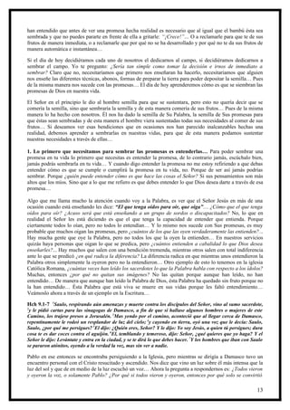 han entendido que antes de ver una promesa hecha realidad es necesario que al igual que el bambú ésta sea
sembrada y que no puedes pararte en frente de ella a gritarle: “¡Crece!”… O a reclamarle para que te de sus
frutos de manera inmediata, o a reclamarle que por qué no se ha desarrollado y por qué no te da sus frutos de
manera automática e instantánea…

Si el día de hoy decidiéramos cada uno de nosotros el dedicarnos al campo, si decidiéramos dedicarnos a
sembrar el campo. Yo te pregunto: ¿Sería tan simple como tomar la decisión e irnos de inmediato a
sembrar? Claro que no, necesitaríamos que primero nos enseñaran ha hacerlo, necesitaríamos que alguien
nos enseñe las diferentes técnicas, abonos, formas de preparar la tierra para poder depositar la semilla… Pues
de la misma manera nos sucede con las promesas… El día de hoy aprenderemos cómo es que se siembran las
promesas de Dios en nuestra vida.

El Señor en el principio le dio al hombre semilla para que se sustentara, pero esto no quería decir que se
comería la semilla, sino que sembraría la semilla y de esta manera comería de sus frutos… Pues de la misma
manera lo ha hecho con nosotros. Él nos ha dado la semilla de Su Palabra, la semilla de Sus promesas para
que éstas sean sembradas y de esta manera el hombre viera sustentadas todas sus necesidades al comer de sus
frutos… Si deseamos ver esas bendiciones que en ocasiones nos han parecido inalcanzables hechas una
realidad, debemos aprender a sembrarlas en nuestras vidas, para que de esta manera podamos sustentar
nuestras necesidades a través de ellas…

1. Lo primero que necesitamos para sembrar las promesas es entenderlas… Para poder sembrar una
promesa en tu vida lo primero que necesitas es entender la promesa, de lo contrario jamás, escúchalo bien,
jamás podrás sembrarla en tu vida… Y cuando digo entender la promesa no me estoy refiriendo a que debas
entender cómo es que se cumple o cumplirá la promesa en tu vida, no. Porque de ser así jamás podrías
sembrar. Porque ¿quién puede entender cómo es que hace las cosas el Señor? Si sus pensamientos son más
altos que los míos. Sino que a lo que me refiero es que debes entender lo que Dios desea darte a través de esa
promesa…

Algo que me llama mucho la atención cuando voy a la Palabra, es ver que el Señor Jesús en más de una
ocasión cuando está enseñando les dice: “El que tenga oídos para oír, que oiga”… ¿Cómo que el que tenga
oídos para oír? ¿Acaso será que está enseñando a un grupo de sordos o discapacitados? No, lo que en
realidad el Señor les está diciendo es que el que tenga la capacidad de entender que entienda. Porque
ciertamente todos lo oían, pero no todos lo entendían… Y lo mismo nos sucede con Sus promesas, es muy
probable que muchos oigan las promesas, pero ¿cuántos de los que las oyen verdaderamente las entienden?...
Hay mucha gente que oye la Palabra, pero no todos los que la oyen la entienden… En nuestros servicios
quizás haya personas que oigan lo que se predica, pero ¿cuántos entienden a cabalidad lo que Dios desea
enseñarles?... Hay muchos que salen con una bendición tremenda, mientras otros salen con total indiferencia
ante lo que se predicó ¿en qué radica la diferencia? La diferencia radica en que mientras unos entendieron la
Palabra otros simplemente la oyeron pero no la entendieron… Otro ejemplo de esto lo tenemos en la iglesia
Católica Romana, ¿cuántas veces han leído los sacerdotes lo que la Palabra habla con respecto a los ídolos?
Muchas, entonces ¿por qué no quitan sus imágenes? No las quitan porque aunque han leído, no han
entendido… De manera que aunque han leído la Palabra de Dios, ésta Palabra ha quedado sin fruto porque no
la han entendido… Ésta Palabra que está viva se muere en sus vidas porque les faltó entendimiento…
Veámoslo ahora a través de un ejemplo en la Escritura…

Hch 9.1-7 1Saulo, respirando aún amenazas y muerte contra los discípulos del Señor, vino al sumo sacerdote,
2
  y le pidió cartas para las sinagogas de Damasco, a fin de que si hallase algunos hombres o mujeres de este
Camino, los trajese presos a Jerusalén. 3Mas yendo por el camino, aconteció que al llegar cerca de Damasco,
repentinamente le rodeó un resplandor de luz del cielo; 4y cayendo en tierra, oyó una voz que le decía: Saulo,
Saulo, ¿por qué me persigues? 5El dijo: ¿Quién eres, Señor? Y le dijo: Yo soy Jesús, a quien tú persigues; dura
cosa te es dar coces contra el aguijón. 6El, temblando y temeroso, dijo: Señor, ¿qué quieres que yo haga? Y el
Señor le dijo: Levántate y entra en la ciudad, y se te dirá lo que debes hacer. 7Y los hombres que iban con Saulo
se pararon atónitos, oyendo a la verdad la voz, mas sin ver a nadie.

Pablo en ese entonces se encontraba persiguiendo a la Iglesia, pero mientras se dirigía a Damasco tuvo un
encuentro personal con el Cristo resucitado y ascendido. Nos dice que vino un luz sobre él más intensa que la
luz del sol y que de en medio de la luz escuchó un voz… Ahora la pregunta a respondernos es: ¿Todos vieron
y oyeron la voz, o solamente Pablo? ¿Por qué si todos vieron y oyeron, entonces por qué solo se convirtió

                                                                                                              13
 
