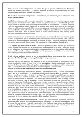 Pablo y no todos los demás? Fíjese en el v. 7, ahí nos dice que los que iban con Pablo oyeron. Entonces si
oyeron ¿por qué no se convirtieron?... La respuesta la tenemos en un pasaje paralelo dónde pablo está dando
testimonio de este hecho y nos amplía la información…

Hch 22.9 Y los que estaban conmigo vieron a la verdad la luz, y se espantaron; pero no entendieron la voz
del que hablaba conmigo.

Aquí Pablo nos dice que no solo oyeron, sino que también vieron, pero que no se convirtieron porque aunque
vieron y oyeron ellos no entendieron… Ellos vieron la luz, oyeron la voz, pero no entendieron lo que la voz
dijo por lo tanto no pudieron recibir la Palabra y en consecuencia no se convirtieron… Es como si usted viaja
a otro país y no conoce el idioma. Usted ve a las personas, usted las oye, pero como no entiende lo que
hablan, sus palabras no tienen sentido. Ellos podrían estarle dando el mensaje más revelador de parte de Dios,
pero si usted no los entiende lo mismo da que le estén bendiciendo que maldiciendo, no entiende, no hay
fruto de lo que le digan… Pues de la misma manera les sucedió a los que iban con Pablo, vieron y oyeron,
pero como no entendieron no se convirtieron…

Y de la misma manera nos sucede a nosotros si no entendemos las promesas de Dios. Esas promesas quedan
sin fruto. Esas promesas que no entendemos jamás podrán hacerse realidad en nuestras vidas, ¿por qué?
Porque no las entendimos y fueron semillas que se quedaron sin fruto… Así que lo primero que se necesita
para sembrar una promesa de Dios en nuestra vida es entenderla… Diga conmigo: “Entenderla”…

2. Lo segundo que necesitamos es creerla… Porque es probable que haya personas que entiendan la
Palabra, personas que entiendan la o las promesas, pero que simplemente no las crean. Cuando una persona
no cree la Palabra o las promesas simplemente no se pueden sembrar en su vida gracias a su incredulidad.
Esa incredulidad mata la semilla, esa incredulidad mata la promesa, esa incredulidad es lo que detiene la
mano de Dios para bendecir y manifestar Su poder…

He 4.2 Porque también a nosotros se nos ha anunciado la buena nueva como a ellos; pero no les
aprovechó el oír la palabra, por no ir acompañada de fe en los que la oyeron.

¿Qué es lo que hace que la Palabra, que el mensaje de Dios no sea aprovechado en nuestras vidas, que el
mensaje o la Palabra queden sin fruto? ¿Qué es? La incredulidad… La incredulidad es la asesina de las
promesas de Dios… La incredulidad es lo que hace que no recibamos las bendiciones de Dios sobre nuestras
vidas… El mismo Señor Jesús se vio limitado en su ministerio gracias a la incredulidad…
Mt 13.58 Y no hizo allí muchos milagros, a causa de la incredulidad de ellos.
¿Qué fue lo que impidió que el Señor hiciera milagros y sanidades en ese lugar? ¿El diablo, algún demonio
acaso? No, fue la incredulidad… La incredulidad impidió que la mano de Dios se extendiera y sanara,
liberara y manifestara Su poder y Su gloria en ese lugar… Y es esa misma incredulidad lo que hace que las
promesas de Dios no se siembren en nuestras vidas… Es esa incredulidad la que hace que esa promesa no se
realice, no se haga realidad en la persona… Hay muchos que han creído en Jesús como su Señor y Salvador,
pero no han creído en el como su Sanador por ejemplo, hermanos y hermanas que están enfermos y que
cuando les decimos que Dios les puede y quiere sanar pero que es necesario que siembren en sus vidas esa
promesa de sanidad, ellos responden: “Está bien hermano, lo importante no es que sane…”. ¿Cómo que lo
importante no es que sane? Pues si están bien enfermos… ¿Cómo que no es importante que sanen? Y
aunque Dios desea sanar a esas personas ¿Qué es lo que impide que esa sanidad llegue? Exacto, la falta de
fe, la incredulidad, el no creer en las promesas de Dios… Es por eso que la Escritura nos dice que las
promesas de Dios en Él son “si” y son “amén”, para que creamos en ellas… para que nos aferremos a
ellas… para que una vez que las hemos entendido, también las creamos y de esta manera empecemos con ese
proceso de siembra de las promesas en nuestras vidas… Así que lo segundo que necesitamos para sembrar
una promesa de Dios en nuestras vidas es creerla… Diga conmigo: “Creerla”…

3. Lo tercero que necesitamos es confesarla… Una vez que hemos entendido la promesa, una vez que
hemos creído en la promesa, ahora es importante confesar la promesa… No debemos quedarnos en el hecho
de creerla, sino que debemos ir más allá y confesarla… Esto obedece a lo que hemos aprendido desde el
principio, cuando llegamos al Señor y se nos enseñó que ciertamente para recibir salvación y vida eterna
debíamos creer en el Señor, pero que además debíamos confesarle con nuestra boca…


                                                                                                           14
 