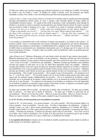 El Señor nos explica que el primer enemigo que enfrenta la promesa es ser robada por el diablo. El enemigo
ha venido a eso, ha venido a “robar” la Palabra, ha venido a intentar robar las promesas que hemos
entendido y creído, él ha venido a robar las bendiciones que Dios tiene preparadas para nosotros…

¿Cómo lo hace? ¿Cómo es que intenta robarnos la bendición? El intenta robar la semilla que hemos plantado
atacando principalmente nuestra mente, él viene a nuestras vidas lanzando dardos de fuego, dardos de
incredulidad a nuestras mentes… Es cuando tú has creído la promesa y estás confesándola, estás tratando de
obedecer y de pronto tu mente es atacada con pensamientos que intentan hacerte desistir de seguir creyendo
que esa promesa vendrá a instalarse en tu vida… Es cuando en tu mente el enemigo comienza a decirte:
“¿Apoco crees que eso es verdad?”… “¿Cómo sabes que verdaderamente eso que esperas llegará?”…
“¿Cómo es que puedes creer en eso?”… “¿No que Dios ya te sanó? Mírate todavía estás enfermo”… “¿No
que Dios te iba a prosperar, ya viste como tus deudas siguen?”… “¿No que Dios iba a restaurar a tu
familia? Tu esposo cada día está peor, tus hijos cada día están peor”… “¿Dónde está Dios?”… “¿Dónde
están Sus promesas?”…

Y esos ataques se intensifican más y más conforme el tiempo vaya pasando y no recibes lo que esperas... Es
entonces cuando vienen a ti pensamientos que buscan desalentarte, pensamientos que buscan desanimarte,
pensamientos que empiezan a cuestionarte si verdaderamente Dios cumplirá lo que te ha prometido… Lo que
el diablo desea es precisamente eso, desalentarte, desanimarte, que tu fe decaiga, que tu fe caiga y de esta
manera la promesa no llegue… El quiere robar esa semilla, robar esa bendición, robar esa promesa para que
tú no recibas bendición…

¿Qué debemos hacer? Debemos afirmarnos en lo que hemos creído sin mirar lo que estamos atravesando…
Debemos afirmarnos más y más en Su Palabra y en Sus promesas… Debemos recordar que otros estuvieron
en situaciones similares a la que nosotros estamos pasando, pero ellos a pesar de lo que veían se mantuvieron
“como viendo al Invisible” y recibieron lo que esperaban… Debemos recordar que hombres como Abraham
tuvieron que esperar 25 años para ver lo que les había Dios prometido hecho una realidad… Debemos
recordar que hombres como Job a pesar de pasar por momentos difíciles esperaron en el Señor y confesaron
que Su Redentor vivía y que era poderoso para levantarlos incluso de las cenizas si era necesario… Debemos
recordar que hombres como Moisés tuvieron que caminar durante 40 años en el desierto para ver y recibir la
tierra prometida… Dios cumple lo que promete… Dios cumple lo que te ha prometido... Sus promesas en él
son “si” y en Él son “amén”… Tal vez tarde un poco, tal vez no las recibas cuando quieres, pero debes estar
seguro que las recibirás cuando verdaderamente las necesites… Ese es el momento de levantarte y seguir
creyendo, ese es el momento de levantarte y seguir adelante, ese es el momento de confiar en las promesas y
más aún en el que Promete… Tu confianza no está puesta en un hombre, tu confianza no ha sido depositada
en un hombre, tu depósito se encuentra seguro porque lo has hecho en Dios, tu depósito se encuentra seguro
porque has confiado en el único digno de toda confianza, Dios…

No dejes que el diablo robe tu semilla... No dejes que el diablo robe tu bendición... No dejes que el diablo
robe tu promesa… No dejes que el diablo te desanime… No dejes que el diablo se aproveche de tus
circunstancias… Mayor es en el que has creído… Mayor es el que está contigo... Mayor es el que te levanta...
Mayor es el que te sustenta… Mayor es Dios quién cumplirá lo que te ha prometido, Su Palabra dice…
Lc 21.33 El cielo y la tierra pasarán, pero mis palabras no pasarán.
Confía en Él... La tierra pasará... Los montes pasarán... Los cielos pasarán... Pero Sus promesas dadas a tu
vida no pasarán... Esas se cumplirán... Esas las verás… En ellas te regocijarás y las disfrutarás… Cuando el
enemigo venga a tu vida a querer poner pensamientos negativos, repréndelo en el Nombre del Señor…
Cuando venga el diablo a tu vida a querer decirte que Dios no cumplirá, repréndelo y no permitas que robe tu
semilla… Proclama tus promesas... Confiesa tus promesas, hazlo cada vez más fuerte… Así lo hizo con Eva
en el Edén, vino a robar su bendición y Eva lo dejó, él le dijo que Dios era mentiroso que lo que le había
dicho que sucedería era mentira y Eva cayó y Adán cayó y su bendición fue robada…

2. La segunda advertencia la tenemos en el v. 6, dónde la semilla se perdió por el calor, dónde la semilla se
perdió porque se le descuidó y quedó seca…




                                                                                                          17
 