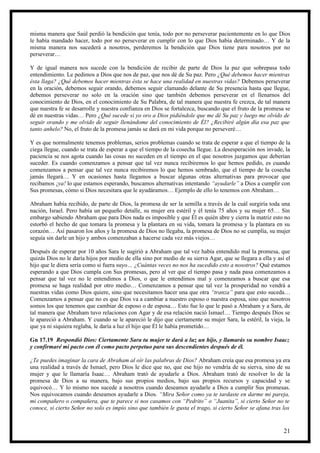 misma manera que Saúl perdió la bendición que tenía, todo por no perseverar pacientemente en lo que Dios
le había mandado hacer, todo por no perseverar en cumplir con lo que Dios había determinado… Y de la
misma manera nos sucederá a nosotros, perderemos la bendición que Dios tiene para nosotros por no
perseverar…

Y de igual manera nos sucede con la bendición de recibir de parte de Dios la paz que sobrepasa todo
entendimiento. Le pedimos a Dios que nos de paz, que nos dé de Su paz. Pero ¿Qué debemos hacer mientras
ésta llaga? ¿Qué debemos hacer mientras ésta se hace una realidad en nuestras vidas? Debemos perseverar
en la oración, debemos seguir orando, debemos seguir clamando delante de Su presencia hasta que llegue,
debemos perseverar no solo en la oración sino que también debemos perseverar en el llenarnos del
conocimiento de Dios, en el conocimiento de Su Palabra, de tal manera que nuestra fe crezca, de tal manera
que nuestra fe se desarrolle y nuestra confianza en Dios se fortalezca, buscando que el fruto de la promesa se
dé en nuestras vidas… Pero ¿Qué sucede si yo oro a Dios pidiéndole que me dé Su paz y luego me olvido de
seguir orando y me olvido de seguir llenándome del conocimiento de Él? ¿Recibiré algún día esa paz que
tanto anhelo? No, el fruto de la promesa jamás se dará en mi vida porque no perseveré…

Y es que normalmente tenemos problemas, serios problemas cuando se trata de esperar a que el tiempo de la
ciega llegue, cuando se trata de esperar a que el tiempo de la cosecha llegue. La desesperación nos invade, la
paciencia se nos agota cuando las cosas no suceden en el tiempo en el que nosotros juzgamos que deberían
suceder. Es cuando comenzamos a pensar que tal vez nunca recibiremos lo que hemos pedido, es cuando
comenzamos a pensar que tal vez nunca recibiremos lo que hemos sembrado, que el tiempo de la cosecha
jamás llegará… Y en ocasiones hasta llegamos a buscar algunas otras alternativas para provocar que
recibamos ¡ya! lo que estamos esperando, buscamos alternativas intentando “ayudarle” a Dios a cumplir con
Sus promesas, cómo si Dios necesitara que le ayudáramos… Ejemplo de ello lo tenemos con Abraham…

Abraham había recibido, de parte de Dios, la promesa de ser la semilla a través de la cuál surgiría toda una
nación, Israel. Pero había un pequeño detalle, su mujer era estéril y él tenía 75 años y su mujer 65… Sin
embargo sabiendo Abraham que para Dios nada es imposible y que Él es quién abre y cierra la matriz esto no
estorbó el hecho de que tomara la promesa y la plantara en su vida, tomara la promesa y la plantara en su
corazón… Así pasaron los años y la promesa de Dios no llegaba, la promesa de Dios no se cumplía, su mujer
seguía sin darle un hijo y ambos comenzaban a hacerse cada vez más viejos…

Después de esperar por 10 años Sara le sugirió a Abraham que tal vez había entendido mal la promesa, que
quizás Dios no le daría hijos por medio de ella sino por medio de su sierva Agar, que se llegara a ella y así el
hijo que le diera sería como si fuera suyo… ¿Cuántas veces no nos ha sucedido esto a nosotros? Qué estamos
esperando a que Dios cumpla con Sus promesas, pero al ver que el tiempo pasa y nada pasa comenzamos a
pensar que tal vez no le entendimos a Dios, o que le entendimos mal y comenzamos a buscar que esa
promesa se haga realidad por otro medio… Comenzamos a pensar que tal vez la prosperidad no vendrá a
nuestras vidas como Dios quiere, sino que necesitamos hacer una que otra “tranza” para que esto suceda…
Comenzamos a pensar que no es que Dios va a cambiar a nuestro esposo o nuestra esposa, sino que nosotros
somos los que tenemos que cambiar de esposo o de esposa… Esto fue lo que le pasó a Abraham y a Sara, de
tal manera que Abraham tuvo relaciones con Agar y de esa relación nació Ismael… Tiempo después Dios se
le apareció a Abraham. Y cuando se le apareció le dijo que ciertamente su mujer Sara, la estéril, la vieja, la
que ya ni siquiera reglaba, le daría a luz el hijo que Él le había prometido…

Gn 17.19 Respondió Dios: Ciertamente Sara tu mujer te dará a luz un hijo, y llamarás su nombre Isaac;
y confirmaré mi pacto con él como pacto perpetuo para sus descendientes después de él.

¿Te puedes imaginar la cara de Abraham al oír las palabras de Dios? Abraham creía que esa promesa ya era
una realidad a través de Ismael, pero Dios le dice que no, que ese hijo no vendría de su sierva, sino de su
mujer y que le llamaría Isaac… Abraham trató de ayudarle a Dios. Abraham trató de resolver lo de la
promesa de Dios a su manera, bajo sus propios medios, bajo sus propios recursos y capacidad y se
equivocó… Y lo mismo nos sucede a nosotros cuando deseamos ayudarle a Dios a cumplir Sus promesas.
Nos equivocamos cuando deseamos ayudarle a Dios. “Mira Señor como ya te tardaste en darme mi pareja,
mi compañero o compañera, que te parece si nos casamos con “Pedrito” o “Juanita”, si cierto Señor no te
conoce, si cierto Señor no solo es impío sino que también le gusta el trago, si cierto Señor se afana tras los


                                                                                                             21
 