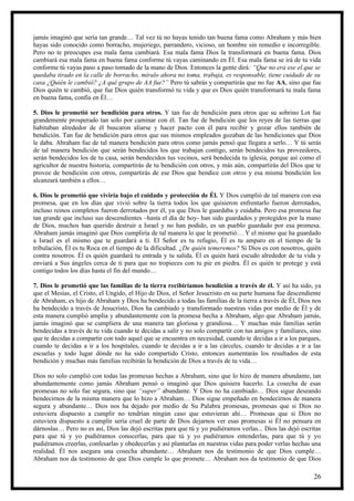 jamás imaginó que sería tan grande… Tal vez tú no hayas tenido tan buena fama como Abraham y más bien
hayas sido conocido como borracho, mujeriego, parrandero, vicioso, un hombre sin remedio e incorregible.
Pero no te preocupes esa mala fama cambiará. Esa mala fama Dios la transformará en buena fama. Dios
cambiará esa mala fama en buena fama conforme tú vayas caminando en Él. Esa mala fama se irá de tu vida
conforme tú vayas paso a paso tomado de la mano de Dios. Entonces la gente dirá: “Que no era ese el que se
quedaba tirado en la calle de borracho, míralo ahora no toma, trabaja, es responsable, tiene cuidado de su
casa ¿Quién le cambió? ¿A qué grupo de AA fue?” Pero tú sabrás y compartirás que no fue AA, sino que fue
Dios quién te cambió, que fue Dios quién transformó tu vida y que es Dios quién transformará tu mala fama
en buena fama, confía en Él…

5. Dios le prometió ser bendición para otros. Y tan fue de bendición para otros que su sobrino Lot fue
grandemente prosperado tan solo por caminar con él. Tan fue de bendición que los reyes de las tierras que
habitaban alrededor de él buscaron aliarse y hacer pacto con él para recibir y gozar ellos también de
bendición. Tan fue de bendición para otros que sus mismos empleados gozaban de las bendiciones que Dios
le daba. Abraham fue de tal manera bendición para otros como jamás pensó que llegara a serlo… Y tú serás
de tal manera bendición que serán bendecidos los que trabajan contigo, serán bendecidos tus proveedores,
serán bendecidos los de tu casa, serán bendecidos tus vecinos, será bendecida tu iglesia, porque así como el
agricultor de nuestra historia, compartirás de tu bendición con otros, y más aún, compartirás del Dios que te
provee de bendición con otros, compartirás de ese Dios que bendice con otros y esa misma bendición los
alcanzará también a ellos…

6. Dios le prometió que viviría bajo el cuidado y protección de Él. Y Dios cumplió de tal manera con esa
promesa, que en los días que vivió sobre la tierra todos los que quisieron enfrentarlo fueron derrotados,
incluso reinos completos fueron derrotados por él, ya que Dios le guardaba y cuidaba. Pero esa promesa fue
tan grande que incluso sus descendientes –hasta el día de hoy- han sido guardados y protegidos por la mano
de Dios, muchos han querido destruir a Israel y no han podido, es un pueblo guardado por esa promesa.
Abraham jamás imaginó que Dios cumpliría de tal manera lo que le prometió… Y el mismo que ha guardado
a Israel es el mismo que te guardará a ti. El Señor es tu refugio, Él es tu amparo en el tiempo de la
tribulación, Él es tu Roca en el tiempo de la dificultad. ¿De quién temeremos? Si Dios es con nosotros, quién
contra nosotros. Él es quién guardará tu entrada y tu salida. Él es quién hará escudo alrededor de tu vida y
enviará a Sus ángeles cerca de ti para que no tropieces con tu pie en piedra. Él es quién te protege y está
contigo todos los días hasta el fin del mundo…

7. Dios le prometió que las familias de la tierra recibiríamos bendición a través de él. Y así ha sido, ya
que el Mesías, el Cristo, el Ungido, el Hijo de Dios, el Señor Jesucristo en su parte humana fue descendiente
de Abraham, es hijo de Abraham y Dios ha bendecido a todas las familias de la tierra a través de Él, Dios nos
ha bendecido a través de Jesucristo, Dios ha cambiado y transformado nuestras vidas por medio de Él y de
esta manera cumplió amplia y abundantemente con la promesa hecha a Abraham, algo que Abraham jamás,
jamás imaginó que se cumpliera de una manera tan gloriosa y grandiosa… Y muchas más familias serán
bendecidas a través de tu vida cuando te decidas a salir y no solo compartir con tus amigos y familiares, sino
que te decidas a compartir con todo aquel que se encuentra en necesidad, cuando te decidas a ir a los parques,
cuando te decidas a ir a los hospitales, cuando te decidas a ir a las cárceles, cuando te decidas a ir a las
escuelas y todo lugar dónde no ha sido compartido Cristo, entonces aumentarás los resultados de esta
bendición y muchas más familias recibirán la bendición de Dios a través de tu vida…

Dios no solo cumplió con todas las promesas hechas a Abraham, sino que lo hizo de manera abundante, tan
abundantemente como jamás Abraham pensó o imaginó que Dios quisiera hacerlo. La cosecha de esas
promesas no solo fue segura, sino que “super” abundante. Y Dios no ha cambiado… Dios sigue deseando
bendecirnos de la misma manera que lo hizo a Abraham… Dios sigue empeñado en bendecirnos de manera
segura y abundante… Dios nos ha dejado por medio de Su Palabra promesas, promesas que si Dios no
estuviera dispuesto a cumplir no tendrían ningún caso que estuvieran ahí… Promesas que si Dios no
estuviera dispuesto a cumplir sería cruel de parte de Dios dejarnos ver esas promesas si Él no pensara en
dárnoslas… Pero no es así, Dios las dejó escritas para que tú y yo pudiéramos verlas... Dios las dejó escritas
para que tú y yo pudiéramos conocerlas, para que tú y yo pudiéramos entenderlas, para que tú y yo
pudiéramos creerlas, confesarlas y obedecerlas y así plantarlas en nuestras vidas para poder verlas hechas una
realidad. Él nos asegura una cosecha abundante… Abraham nos da testimonio de que Dios cumple…
Abraham nos da testimonio de que Dios cumple lo que promete… Abraham nos da testimonio de que Dios

                                                                                                           26
 
