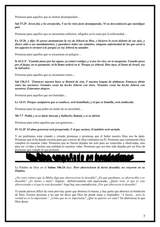 Promesas para aquellos que se sienten desamparados…

Sal 37.25 Joven fui, y he envejecido, Y no he visto justo desamparado, Ni su descendencia que mendigue
pan.

Promesas para aquellos que se encuentran enfermos, afligidos en la carne por la enfermedad…

Ex 15.26 y dijo: Si oyeres atentamente la voz de Jehová tu Dios, e hicieres lo recto delante de sus ojos, y
dieres oído a sus mandamientos, y guardares todos sus estatutos, ninguna enfermedad de las que envié a
los egipcios te enviaré a ti; porque yo soy Jehová tu sanador.

Promesas para aquellos que se encuentran en peligros…

Is 43.2-3ª 2Cuando pases por las aguas, yo estaré contigo; y si por los ríos, no te anegarán. Cuando pases
por el fuego, no te quemarás, ni la llama arderá en ti. 3Porque yo Jehová, Dios tuyo, el Santo de Israel, soy
tu Salvador;

Promesas para aquellos que se encuentran tristes…

Sal 126.2-3 2Entonces nuestra boca se llenará de risa, Y nuestra lengua de alabanza; Entonces dirán
entre las naciones: Grandes cosas ha hecho Jehová con éstos. 3Grandes cosas ha hecho Jehová con
nosotros; Estaremos alegres.

Promesas para aquellos que son humildes…

Lc 14.11 Porque cualquiera que se enaltece, será humillado; y el que se humilla, será enaltecido.

Promesas para los que piden en medio de su necesidad…

Mt 7.7 Pedid, y se os dará; buscad, y hallaréis; llamad, y se os abrirá.

Promesas para todos aquellos que son generosos…

Pr 11.25 El alma generosa será prosperada; Y el que saciare, él también será saciado.

Y así podríamos estar citando y citando promesas y promesas que el Señor nuestro Dios nos ha dado.
Promesas que él ha dejado escritas para que a través de ellas confiemos en Él. Promesas que ciertamente Dios
cumplirá en nuestras vidas. Promesas que no fueron dejadas tan solo para ser conocidas y observadas, sino
para ser vividas y hechas una realidad en nuestras vidas. Promesas que nos han sido dejadas por un Dios de
promesas que cumple lo que promete…




La Palabra de Dios en el Salmo 106:24 dice: Pero aborrecieron la tierra deseable; no creyeron en su
Palabra.

¿No crees irónico que la Biblia diga que aborrecieron lo deseable? ¿En qué quedamos, es aborrecible o es
deseable? ¿Es bueno o malo? Alguien definitivamente está equivocado, ¿Quién será, el que lo esta
aborreciendo o el que lo está deseando? Aquí hay una contradicción ¿Por qué aborrecen lo deseable?

Te puede parecer difícil de creer pero hay gente que aborrece lo bueno, y hay gente que aborrece la bendición
de Dios. Existen personas a las que les dices que Dios las puede sanar y responden: “A bueno... pero la
verdad no es lo importante”. ¿Cómo que no es importante? ¿Qué no quieres ser sano? No aborrezcas lo que
Dios desea.



                                                                                                           5
 
