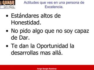 Actitudes que ves en una persona de
                  Excelencia.

• Estándares altos de
  Honestidad.
• No pido algo que no soy capaz
  de Dar.
• Te dan la Oportunidad la
  desarrollas mas allá.

  .
             Jorge Sergio Ramirez
 
