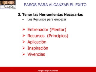 PASOS PARA ALCANZAR EL EXITO

    3. Tener las Herramientas Necesarias
      –   Los Recursos para empezar


         Entrenador (Mentor)
         Recursos (Principios)
         Aplicación
         Inspiración
         Vivencias


.
                Jorge Sergio Ramirez
 