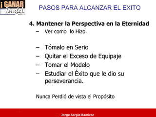 PASOS PARA ALCANZAR EL EXITO

    4. Mantener la Perspectiva en la Eternidad
      –   Ver como lo Hizo.


      –   Tómalo en Serio
      –   Quitar el Exceso de Equipaje
      –   Tomar el Modelo
      –   Estudiar el Éxito que le dio su
          perseverancia.

      Nunca Perdió de vista el Propósito

.
                Jorge Sergio Ramirez
 