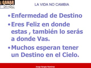 LA VIDA NO CAMBIA


• Enfermedad de Destino
• Eres Feliz en donde
  estas , también lo serás
  a donde Vas.
• Muchos esperan tener
  un Destino en el Cielo.
 .
         Jorge Sergio Ramirez
 