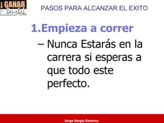 PASOS PARA ALCANZAR EL EXITO


    1.Empieza a correr
     – Nunca Estarás en la
       carrera si esperas a
       que todo este
       perfecto.

.
            Jorge Sergio Ramirez
 