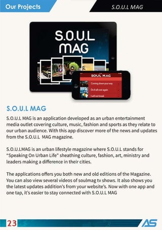 S.O.U.L MAG
S.O.U.L MAG is an application developed as an urban entertainment
media outlet covering culture, music, fashion and sports as they relate to
our urban audience. With this app discover more of the news and updates
from the S.O.U.L MAG magazine.
S.O.U.LMAG is an urban lifestyle magazine where S.O.U.L stands for
"Speaking On Urban Life" sheathing culture, fashion, art, ministry and
leaders making a difference in their cities.
The applications offers you both new and old editions of the Magazine.
You can also view several videos of soulmag tv shows. It also shows you
the latest updates addition's from your website's. Now with one app and
one tap, it's easier to stay connected with S.O.U.L MAG
23
 