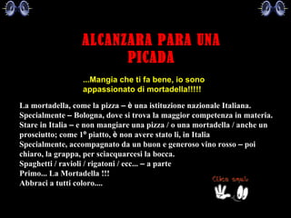 ALCANZARA PARA UNA PICADA     La mortadella, come la pizza  –   è  una istituzione nazionale Italiana.   Specialmente  –  Bologna, dove si trova la maggior competenza in materia.   Stare in Italia  –  e non mangiare una pizza / o una mortadella / anche un prosciutto; come 1 º  piatto,  è  non avere stato li, in Italia   Specialmente, accompagnato da un buon e generoso vino rosso  –  poi chiaro, la grappa, per sciacquarcesi la bocca.   Spaghetti / ravioli / rigatoni / ecc...  –  a parte   Primo... La Mortadella !!!   Abbraci a tutti coloro....   ...Mangia che ti fa bene, io sono appassionato di mortadella!!!!!  