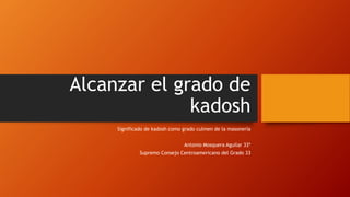 Alcanzar el grado de
kadosh
Significado de kadosh como grado culmen de la masonería
Antonio Mosquera Aguilar 33º
Supremo Consejo Centroamericano del Grado 33
 