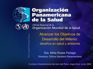 PAHO/WHO
; 2005
Organización
Panamericana
de la Salud
Título de la presentación
Autor
Alcanzar los Objetivos de
Desarrollo del Milenio:
desafíos en salud y ambiente
Dra. Mirta Roses Periago
Directora; Oficina Sanitaria Panamericana
Cumbre InterMinisterial de Mar del Plata, Argentina; Junio 2005
 