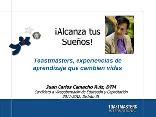 ¡Alcanza tus Sueños! Juan Carlos Camacho Ruiz, DTM Candidato a Vicegobernador de Educación y Capacitación 2011-2012. Distrito 34 Toastmasters, experiencias de aprendizaje que cambian vidas 
