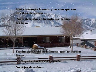 Sólo contempla la meta  y no veas que tan
difícil es alcanzarla ...
 No te detengas en lo malo que te han
hecho ...

Camina pensando en lo bueno  que  te pueden
hacer...
 Al fin y al cabo la vida es sueño...
No dejes de soñar...

 