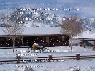 Sólo contempla la meta  y no veas que tan difícil es alcanzarla  ...   No te detengas en lo malo que te han hecho  ... C amina pensando en lo bueno  que  te pueden hacer ...   A l fin y al cabo la vida es sueño ... N o dejes de soñar...  
