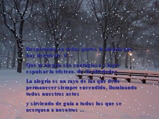 Desparrama en todas partes la alegría que hay dentro de  ti  .. .  Que tu alegría sea contagiosa y  logre  expulsar la tristeza . de  tu alrededor... La alegría es un rayo de luz que debe permanecer siempre encendido, iluminando todos nuestros actos  y sirviendo de guía a todos los que se acer que n a nosotros  .. . 
