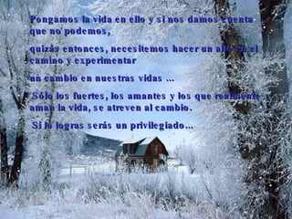 Pongamos la vida en ello y si nos damos cuenta que no podemos,  quizás entonces, necesitemos hacer un alto en el camino y experimentar  un cambio en nuestras vidas  .. .   Sólo los fuertes, los amantes   y los que realmente aman la vida, se atreven al cambio.   Si lo logras serás un privilegiado... 