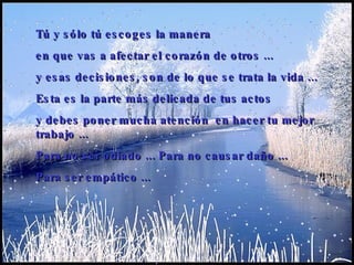 Tú y sólo tú escoges la manera  en que vas a afectar el corazón de otros  ... y esas decisiones ,  son de lo que se trata la vida  .. . Esta es la parte más delicada de tus actos  y debes poner mucha atención  en hacer tu mejor trabajo  ... P ara no ser odiado  ...   P ara no causar daño  ... P ara ser empático   ...   