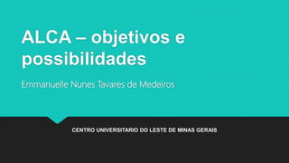 ALCA – objetivos e
possibilidades
Emmanuelle Nunes Tavares de Medeiros
CENTRO UNIVERSITARIO DO LESTE DE MINAS GERAIS
 