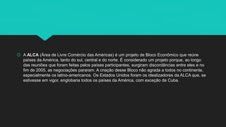  A ALCA (Área de Livre Comércio das Américas) é um projeto de Bloco Econômico que reúne
países da América, tanto do sul, central e do norte. É considerado um projeto porque, ao longo
das reuniões que foram feitas pelos países participantes, surgiram discordâncias entre eles e no
fim de 2005, as negociações pararam. A criação desse Bloco não agrada a todos no continente,
especialmente os latino-americanos. Os Estados Unidos foram os idealizadores da ALCA que, se
estivesse em vigor, englobaria todos os países da América, com exceção de Cuba.
 
