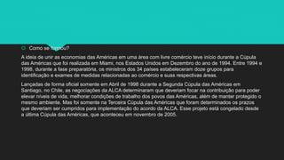  Como se formou?
A ideia de unir as economias das Américas em uma área com livre comércio teve início durante a Cúpula
das Américas que foi realizada em Miami, nos Estados Unidos em Dezembro do ano de 1994. Entre 1994 e
1998, durante a fase preparatória, os ministros dos 34 países estabeleceram doze grupos para
identificação e exames de medidas relacionadas ao comércio e suas respectivas áreas.
Lançadas de forma oficial somente em Abril de 1998 durante a Segunda Cúpula das Américas em
Santiago, no Chile, as negociações da ALCA determinaram que deveriam focar na contribuição para poder
elevar níveis de vida, melhorar condições de trabalho dos povos das Américas, além de manter protegido o
mesmo ambiente. Mas foi somente na Terceira Cúpula das Américas que foram determinados os prazos
que deveriam ser cumpridos para implementação do acordo da ALCA. Esse projeto está congelado desde
a última Cúpula das Américas, que aconteceu em novembro de 2005.
 
