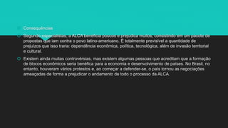  Consequências
 Segundo especialistas, a ALCA beneficia poucos e prejudica muitos, consistindo em um pacote de
propostas que iam contra o povo latino-americano. É totalmente previsível a quantidade de
prejuízos que isso traria: dependência econômica, política, tecnológica, além de invasão territorial
e cultural.
 Existem ainda muitas controvérsias, mas existem algumas pessoas que acreditam que a formação
de blocos econômicos seria benéfica para a economia e desenvolvimento de países. No Brasil, no
entanto, houveram vários protestos e, ao começar a defender-se, o país tornou as negociações
ameaçadas de forma a prejudicar o andamento de todo o processo da ALCA.
 
